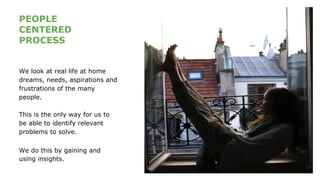 PEOPLE
CENTERED
PROCESS
We look at real life at home
dreams, needs, aspirations and
frustrations of the many
people.
This is the only way for us to
be able to identify relevant
problems to solve.
We do this by gaining and
using insights.
 