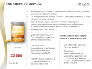 • Жирные кислоты «Омега-3» благоприятно влияют на работу сердца и
центральной нервной системы.
• По мере регулярного приема «Омеги-3» улучшается цвет лица, а кожа
начинает выглядеть свежее.
• Всего 2 капсулы в день обеспечат организм небоходимым
количеством высококачественного натурального рыбьего жира –
источник полиненасыщенных жирных кислот ряда Омега-3.
• Упаковки хватит на 1 месяц.
• Экологически чистый и
безопасный продукт 5-ти
ступенчатой очистки;
• Соответствует
высочайшим стандартам
фармацевтического
производства (GMP);
• Желатиновые капсулы не
содержат бычьего и
свиного желатина.
Рекомендуем приобрести
вместе с этим продуктом:
• Суп «Начурал Баланс»
(вкус на выбор)
• Комплекс
«Мультивитамины и
минералы» для мужчин
(22795) или для женщин
(22794) – по специальной цене
в этом каталоге
Комплекс «Омега-3»
Стр. 98 - 99
Код 15397
 