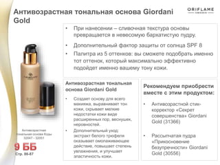 • При нанесении – сливочная текстура основы
превращается в невесомую бархатистую пудру.
• Дополнительный фактор защиты от солнца SPF 8
• Палитра из 5 оттенков: вы сможете подобрать именно
тот оттенок, который максимально эффективно
подойдет именно вашему тону кожи.
Рекомендуем приобрести
вместе с этим продуктом:
• Антивозрастной стик-
корректор «Секрет
совершенства» Giordani
Gold (31366)
• Рассыпчатая пудра
«Прикосновение
безупречности» Giordani
Gold (30556)
Антивозрастная тональная основа Giordani
Gold
Стр. 86-87
Антивозрастная
тональная основа Коды
32047 - 32051
Антивозрастная тональная
основа Giordani Gold
• Создает основу для всего
макияжа, выравнивает тон
кожи, скрывает мелкие
недостатки кожи виде
расширенных пор, веснушек,
неровностей.
• Дополнительный уход:
экстракт белого трюфеля
оказывает омолаживающее
действие, повышает степень
увлажнения, и улучшает
эластичность кожи.
 