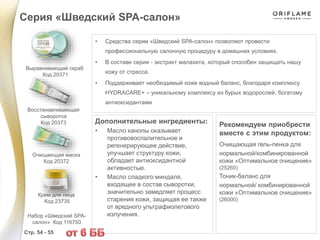 • Средства серии «Шведский SPA-салон» позволяют провести
профессиональную салонную процедуру в домашних условиях.
• В составе серии - экстракт малахита, который способен защищать нашу
кожу от стресса.
• Поддерживает необходимый коже водный баланс, благодаря комплексу
HYDRACARE+ – уникальному комплексу из бурых водорослей, богатому
антиоксидантами
Дополнительные ингредиенты:
• Масло канолы оказывает
противовоспалительное и
регенерирующее действие,
улучшает структуру кожи,
обладает антиоксидантной
активностью.
• Масло сладкого миндаля,
входящее в состав сыворотки,
значительно замедляет процесс
старения кожи, защищая ее также
от вредного ультрафиолетового
излучения.
Рекомендуем приобрести
вместе с этим продуктом:
Очищающая гель-пенка для
нормальной/комбинированной
кожи «Оптимальное очищение»
(25260)
Тоник-баланс для
нормальной/ комбинированной
кожи «Оптимальное очищение»
(26000)
Серия «Шведский SPA-салон»
Стр. 54 - 55
Выравнивающий скраб
Код 20371
Восстанавливающая
сыворотка
Код 20373
Набор «Шведский SPA-
салон» Код 116750
Очищающая маска
Код 20372
Крем для лица
Код 23735
 