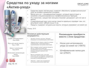 • Средства серии «Актив-уход» позволят обеспечить профессиональный
уход за ногами в домашних условиях.
• Маска для ног – инновационный продукт, который присутствует в
линейках специализированных профессиональных брендов.
• По статистике, каждая 5ая женщина покупает дезодорант для ног раз в
месяц*
• Стимулирующий мусс для снятия тяжести идеально подойдет тем, кто
регулярно носит каблуки выше 5 см.
• Продуты содержат натуральные масла, которые ухаживают за кожей ног.
*Ромир, 2015
Рекомендуем приобрести
вместе с этим продуктом:
• Носки для интенсивного
ухода за кожей ног (16675)
• Шлифовальная пилка для
ног (27637)
Основные действующие
ингредиенты:
• Экстракт конского каштана: обладает
вяжущими и успокаивающими свойствами.
• Эфирное масло лимона: известно своими
освежающими, стимулирующими и
поднимающими настроение свойствами.
• Мята содержит целый перечень веществ:
ментол, дубильные вещества,
аскорбиновую кислоту и микроэлементы,
которые очищают верхний слой
эпидермиса.
• Ментол охлаждает кожу, при этом
капилляры при охлаждении сокращаются,
а потом резко расширяются, за счёт этого
улучшается кровообращение.
• Эвкалипт – имеет ярко выраженное
противовоспалительное действие.
Средства по уходу за ногами
«Актив-уход»
Стр. 10 - 11
Спрей – антиперспирант
Код 25448
Мусс для снятия тяжести
Код 21905
Крем от натоптышей
Код 23276
Интенсивно увлажняющая
маска
Код 22689
 