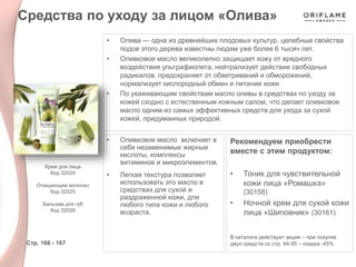 • Олива — одна из древнейших плодовых культур, целебные свойства
подов этого дерева известны людям уже более 6 тысяч лет.
• Оливковое масло великолепно защищает кожу от вредного
воздействия ультрафиолета, нейтрализует действие свободных
радикалов, предохраняет от обветриваний и обморожений,
нормализует кислородный обмен и питание кожи
• По ухаживающим свойствам масло оливы в средствах по уходу за
кожей сходно с естественным кожным салом, что делает оливковое
масло одним из самых эффективных средств для ухода за сухой
кожей, придуманных природой.
Стр. 166 - 167
Крем для лица
Код 32024
Очищающее молочко
Код 32025
Бальзам для губ
Код 32026
Средства по уходу за лицом «Олива»
Рекомендуем приобрести
вместе с этим продуктом:
• Тоник для чувствительной
кожи лица «Ромашка»
(30158)
• Ночной крем для сухой кожи
лица «Шиповник» (30161)
В каталоге действует акция – при покупке
двух средств со стр. 94-95 – скидка -45%
• Оливковое масло включает в
себя незаменимые жирные
кислоты, комплексы
витаминов и микроэлементов.
• Легкая текстура позволяет
использовать это масло в
средствах для сухой и
раздраженной кожи, для
любого типа кожи и любого
возраста.
 