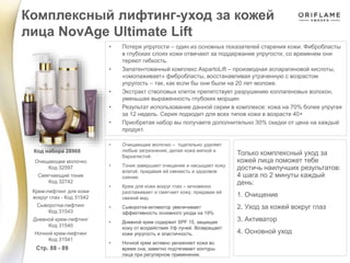 Комплексный лифтинг-уход за кожей
лица NovAge Ultimate Lift
Стр. 88 - 89
Код набора 28968
• Потеря упругости – один из основных показателей старения кожи. Фибробласты
в глубоких слоях кожи отвечают за поддержание упругости, со временем они
теряют гибкость.
• Запатентованный комплекс AspartoLift – производная аспарагиновой кислоты,
«омолаживает» фибробласты, восстанавливая утраченную с возрастом
упругость – так, как если бы они были на 20 лет моложе.
• Экстракт стволовых клеток препятствует разрушению коллагеновых волокон,
уменьшая выраженность глубоких морщин
• Результат использование данной серии в комплексе: кожа на 70% более упругая
за 12 недель. Серия подходит для всех типов кожи в возрасте 40+
• Приобретая набор вы получаете дополнительно 30% скидки от цена на каждый
продукт.
• Очищающее молочко – тщательно удаляет
любые загрязнения, делая кожа мягкой и
бархатистой.
• Тоник завершает очищение и насыщает кожу
влагой, придавая ей свежесть и здоровое
сияние.
• Крем для кожи вокруг глаз – мгновенно
разглаживает и смягчает кожу, придавая ей
свежий вид.
• Сыворотка-активатор увеличивает
эффективность основного ухода на 19%
• Дневной крем содержит SPF 15, защищая
кожу от воздействия Уф лучей. Возвращает
коже упругость и эластичность.
• Ночной крем активно увлажняет кожи во
время сна, заметно подтягивает контуры
лица при регулярном применении.
Только комплексный уход за
кожей лица поможет тебе
достичь наилучших результатов:
4 шага по 2 минуты каждый
день:
1. Очищение
2. Уход за кожей вокруг глаз
3. Активатор
4. Основной уход
Очищающее молочко
Код 32597
Смягчающий тоник
Код 32742
Крем-лифтинг для кожи
вокруг глаз - Код 31542
Сыворотка-лифтинг
Код 31543
Дневной крем-лифтинг
Код 31540
Ночной крем-лифтинг
Код 31541
 