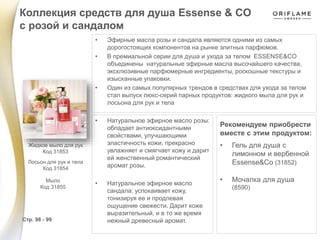 • Эфирные масла розы и сандала являются одними из самых
дорогостоящих компонентов на рынке элитных парфюмов.
• В премиальной серии для душа и ухода за телом ESSENSE&CO
объединены натуральные эфирные масла высочайшего качества,
эксклюзивные парфюмерные ингредиенты, роскошные текстуры и
изысканные упаковки.
• Один из самых популярных трендов в средствах для ухода за телом
стал выпуск люкс-серий парных продуктов: жидкого мыла для рук и
лосьона для рук и тела
• Натуральное эфирное масло розы:
обладает антиоксидантными
свойствами, улучшающими
эластичность кожи, прекрасно
увлажняет и смягчает кожу и дарит
ей женственный романтический
аромат розы.
• Натуральное эфирное масло
сандала: успокаивает кожу,
тонизируя ее и продлевая
ощущение свежести. Дарит коже
выразительный, и в то же время
нежный древесный аромат.
Рекомендуем приобрести
вместе с этим продуктом:
• Гель для душа с
лимонном и вербенной
Essense&Co (31852)
• Мочалка для душа
(8590)
Коллекция средств для душа Essense & CO
с розой и сандалом
Стр. 98 - 99
Мыло
Код 31855
Жидкое мыло для рук
Код 31853
Лосьон для рук и тела
Код 31854
 