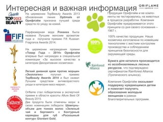 На церемонии награждения премии
«Товар Года – 2014» Орифлэйм
впервые был награжден в специальной
номинации «За высокое качество в
категории Декоративная косметика»
Компания Орифлэйм оказывает
поддержку нуждающимся детям
и помогает получить
образование молодым
женщинам в рамках
благотворительных программ.
Продукция Орифлэйм и ее компо-
ненты не тестировались на животных
в процессе разработки. Компания
Орифлэйм придерживается этого
принципа со дня своего основания –
1967 г.
100% качество продукции. Наша
косметика изготовлена по новейшим
технологиям с жестким контролем
производства и соблюдением
принципов безопасности для
окружающей среды.
На церемонии TopBeauty Awards 2013
обновленная линия Optimals от
Орифлэйм признана лучшей среди
средств по уходу за кожей.
Бумага для каталога производится
из возобновляемых лесных
ресурсов, что подтверждено
сертификатом Rainforest Alliance
(Тропического альянса).
Парфюмерная вода Possess была
названа Лучшим женским ароматом
года и получила премию Fifi Russian
Fragrance Awards 2014.
Легкий дневной крем против морщин
«Эколлаген» получил премию
TopBeauty Awards 2014 и был назвал
Лучшим средством антивозрастного
ухода в категории масс-маркет.
Oriflame стал победителем в экспертной
премии в области красоты Allure Best Of
Beauty 2015.
Два продукта были отмечены жюри: в
своих номинациях победили: Шампунь-
объем для тонких волос «Зеленый
чай и бергамот» и Контурный
карандаш для губ «Роскошный
контур» Giordani Gold.
Интересная и важная информация
 