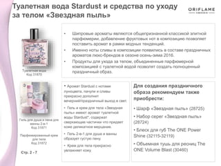 • Шипровые ароматы являются общепризнанной классикой элитной
парфюмерии, добавление фруктовых нот в композицию позволяет
поставить аромат в рамки модных тенденций.
• Именно ноты сливы в композиции появились в составе праздничных
ароматов люкс-брендов в сезоне осень-зима 2016.
• Продукты для ухода за телом, объединенные парфюмерной
композицией с туалетной водой позволят создать полноценный
праздничный образ.
Для создания праздничного
образа рекомендуем также
приобрести:
• Шарф «Звездная пыль» (28725)
• Набор серег «Звездная пыль»
(28724)
• Блеск для губ The ONE Power
Shine (32115-32119)
• Объемная тушь для ресниц The
ONE Volume Blast (30460)
• Аромат Stardust с нотами
луноцвета, пачули и сливы
прекрасно дополнит
вечерний/праздничный выход в свет.
• Гель и крем для тела «Звездная
пыль» имеют аромат туалетной
воды Stardust*, содержат
сверкающие частички что придает
коже деликатное мерцание.
• Гель 2-в-1 для душа и ванны
образует густую пену.
• Крем для тела прекрасно
увлажняет кожу.
Туалетная вода Stardust и средства по уходу
за телом «Звездная пыль»
Стр. 2 - 7
Туалетная вода
Код 31870
Гель для душа и пена для
ванны 2-в-1
Код 31871
Парфюмированный крем
для тела
Код 31872
 