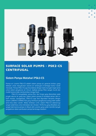 SURFACE SOLAR PUMPS - PSK2-CS
CENTRIFUGAL
Sistem Pompa Matahari PSk2-CS
Pompa air Lorents PSk2-CS adalah sistem pompa air generasi terbaru yang
didesain untuk menyalurkan volume air terbanyak di berbagai kontur tanah
menanjak. Pompa PSk2-CS juga bisa bekerja dengan baik di proyek irigasi serta
untuk sistem penyaluran air minum. Aplikasi pompa PSk2 sangat murah dan
mudah karena tidak membutuhkan tenaga fossil.
	 PSk2-CS menyediakan semua fitur dan fungsi yang dibutuhkan pada
proyek saluran air yang luas. Dalam sistem pompa ini terdapat sensor dan in-
built monitor management. PSk2-CS juga bisa digunakan bersama dengan
sistem LORENTZ CONNECTED yang membuat pengeluaran energi lebih sedikit
serta bisa diatur sendiri. Walau terkesan rumit, sistem PSk2-CS sebenarnya
sangat sederhana untuk diinstalasi dan dirawat. Performa yang dihasilkan pun
sangat baik karena pompa ini dibuat oleh Lorentz yang sudah memiliki banyak
pengalaman dalam pembuatan pompa bertenaga matahari.
 