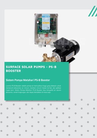 SURFACE SOLAR PUMPS - PS-B
BOOSTER
Sistem Pompa Matahari PS-B Booster
Lorentz PS-B Booster adalah pompa air berkualitas tinggi yang didesain untuk
memenuhi kebutuhan air minum, memberi minum hewan ternak, dan aplikasi
irigasi kecil. Sistem Pompa Matahari PS-B Booster bisa menyedot air secara
ekonomis, ramah lingkungan, dan dapat diandalkan di mana saja.
 