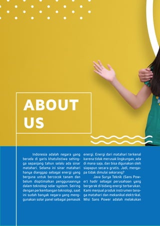 Indonesia adalah negara yang
berada di garis khatulistiwa sehing-
ga sepanjang tahun selalu ada sinar
matahari. Selama ini sinar matahari
hanya dianggap sebagai energi yang
berguna untuk bercocok tanam dan
belum dioptimalkan penggunaannya
dalam teknologi solar system. Seiring
dengan perkembangan teknologi, saat
ini sudah banyak negara yang meng-
gunakan solar panel sebagai pemasok
energi. Energi dari matahari terkenal
karena tidak merusak lingkungan, ada
di mana saja, dan bisa digunakan oleh
siapapun secara gratis. Jadi, menga-
pa tidak dimulai sekarang?
	 Java Surya Teknik (Sans Pow-
er) hadir sebagai perusahaan yang
bergerak di bidang energi terbarukan.
Kami menjual produk instrumen tena-
ga matahari dan mekanikal elektrikal.
Misi Sans Power adalah melakukan
ABOUT
US
 