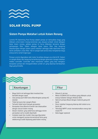 SOLAR POOL PUMP
Sistem Pompa Matahari untuk Kolam Renang
Lorentz PS Swimming Pool Pumps adalah pompa air berkualitas tinggi yang
didesain untuk kolam renang komersial, spa, ataupun pribadi. Untuk sebagian
besar kolam renang, aplikasi pompa ini harus dilakukan bersama dengan
pemasangan filter. Dalam sebagian besar kasus, filter bisa langsung
disambungkan dengan sistem panel matahari sehingga tidak diperlukan biaya
listrik tambahan untuk filter. Hal ini sangat baik karena bisa menghemat biaya
energi serta ramah lingkungan.
Pompa Lorentz digerakkan oleh motor brushless dengan arus listrik DC. Sistem
ini sangat efisien dan langsung tersambung dengan generator tenaga matahari
melalui controller. Controller akan memonitor sistem yang bisa mengatur
kecepatan pompa dan mengoptimalkan jumlah air yang dipompa berdasarkan
daya yang tersedia.
•	 Biaya listrik nol sehingga laba investasi bisa 	
berbalik dengan cepat
•	 Usia pompa jauh lebih lama dibandingkan pompa AC
standar
•	 Tidak bersuara dan sangat efisien
•	 Terbukti tidak butuh banyak perawatan
•	 Kecepatan bisa dikontrol sendiri dan disesuaikan
dengan ukuran kolam renang
•	 Desain modular yang sederhana sehingga minim
perawatan serta mudah diperbaiki
•	 Instalasi cepat dan mudah, bisa juga digunakan
untuk mengganti pompa konvensional lama yang
sebelumnya sudah dipasang pada kolam renang
•	 Dibuat di Jerman
•	 Motor ECDRIVE DC brushless yang didesain untuk
energi matahari dengan efisiensi 90%
•	 Seluruh pompa dibuat dengan material yang anti
karat
•	 Sinar matahari langsung diserap oleh sistem arus
listrik AC
•	 Teknologi MPPT untuk memaksimalkan energi dari
modul PV
•	 Data logger opsional
Keuntungan Fitur
 