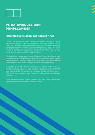 PS DATAMODULE DAN
PUMPSCANNER
Integrated Data Logger and Android™ App
LORENTZ PS DataModule adalah pencatat data integral dan remote control
untuk seluruh pompa air PS baik yang helical, centrifugal, maupun surface
pumps. PS DataModule dan PumpScanner untuk aplikasi Android membuat
orang bisa mendapatkan fasilitas pada sistem pemasokan air, irigasi, dan kolam
renang. PS DataModule mengumpulkan data performa sistem pompa air dan
menyimpannya secara periodik sehingga bisa dicek.
PS DataModule menggunakan teknologi bluetooth untuk bisa bekerja dan
terkoneksi dengan LORENTZ PumpScanner yang bisa diakses dengan aplikasi
Android. Aplikasi ini membuat siapapun bisa melihat data yang real time serta
catatan historis kinerja pompa tanpa perlu melihat langsung ke pompa.
PS DataModule bisa melihat setiap pompa yang ada di dalam sistem pompa air.
Aplikasi PumpScanner juga bisa digunakan secara gratis oleh partner LORENTZ
yang sudah terdaftar. Pengguna cukup membayar satu kali saja dalam seumur
hidup untuk jasa pencatatan data. Setelah itu, aktivasi alat bisa dilakukan
kapanpun.
PS DataModule membuka layanan informasi baru yang sangat canggih dan
sebelumnya belum pernah ada pada peralatan serupa.
 