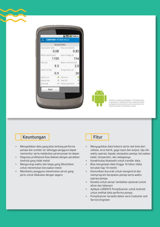 •	 Menyediakan data yang jelas tentang performa
pompa dan sumber air sehingga pengguna dapat
memonitor serta melakukan perencanaan ke depan
•	 Diagnosa profesional bisa diakses dengan peralatan
Android yang tidak mahal
•	 Mengurangi waktu dan biaya yang dibutuhkan
untuk menemukan kerusakan mesin
•	 Membantu pengguna menemukan servis yang
perlu untuk dilakukan dengan segera
•	 Menyuguhkan data historis serta real time dari:
voltase, arus listrik, gaya input dan output, laju alir,
waktu operasi, kepala, kecepatan pompa, kerusakan
kabel, temperatur, dan sebagainya.
•	 Konektivitas bluetooth untuk transfer data.
•	 Bisa menyimpan data hingga 10 tahun (data
tercatat tiap 10 menit)
•	 Komunikasi dua arah untuk mengontrol dan
memprogram kecepatan pompa serta waktu
operasi pompa.
•	 Koneksi untuk sensor tambahan opsional (untuk
aliran dan tekanan)
•	 Aplikasi LORENTZ PumpScanner untuk Android
untuk melihat data performa pompa.
•	 PumpScanner tersedia dalam versi Customer and
Service Engineer.
Keuntungan Fitur
Android is a trademark of Google Inc. The Android robot
is reproduced or modified from work created and shared
by Google and used according to terms described in the
Creative Commons 3.0 Attribution License.
 