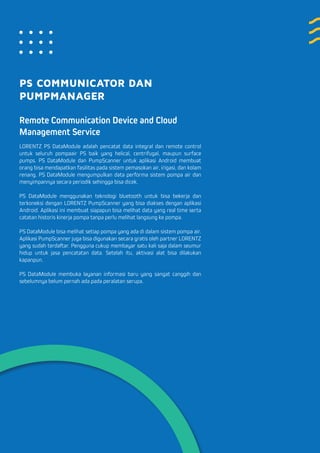 PS COMMUNICATOR DAN
PUMPMANAGER
Remote Communication Device and Cloud
Management Service
LORENTZ PS DataModule adalah pencatat data integral dan remote control
untuk seluruh pompaair PS baik yang helical, centrifugal, maupun surface
pumps. PS DataModule dan PumpScanner untuk aplikasi Android membuat
orang bisa mendapatkan fasilitas pada sistem pemasokan air, irigasi, dan kolam
renang. PS DataModule mengumpulkan data performa sistem pompa air dan
menyimpannya secara periodik sehingga bisa dicek.
PS DataModule menggunakan teknologi bluetooth untuk bisa bekerja dan
terkoneksi dengan LORENTZ PumpScanner yang bisa diakses dengan aplikasi
Android. Aplikasi ini membuat siapapun bisa melihat data yang real time serta
catatan historis kinerja pompa tanpa perlu melihat langsung ke pompa.
PS DataModule bisa melihat setiap pompa yang ada di dalam sistem pompa air.
Aplikasi PumpScanner juga bisa digunakan secara gratis oleh partner LORENTZ
yang sudah terdaftar. Pengguna cukup membayar satu kali saja dalam seumur
hidup untuk jasa pencatatan data. Setelah itu, aktivasi alat bisa dilakukan
kapanpun.
PS DataModule membuka layanan informasi baru yang sangat canggih dan
sebelumnya belum pernah ada pada peralatan serupa.
 