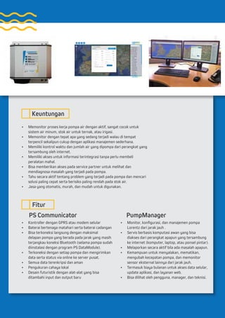 •	 Memonitor proses kerja pompa air dengan aktif, sangat cocok untuk
sistem air minum, stok air untuk ternak, atau irigasi.
•	 Memonitor dengan tepat apa yang sedang terjadi walau di tempat
terpencil sekalipun cukup dengan aplikasi manajemen sederhana.
•	 Memiliki kontrol waktu dan jumlah air yang dipompa dari perangkat yang
tersambung oleh internet.
•	 Memiliki akses untuk informasi terintegrasi tanpa perlu membeli
peralatan mahal.
•	 Bisa memberikan akses pada service partner untuk melihat dan
mendiagnosa masalah yang terjadi pada pompa.
•	 Tahu secara aktif tentang problem yang terjadi pada pompa dan mencari
solusi paling cepat serta berisiko paling rendah pada stok air.
•	 Jasa yang otomatis, murah, dan mudah untuk digunakan.
•	 Kontroller dengan GPRS atau modem selular
•	 Baterai bertenaga matahari serta baterai cadangan
•	 Bisa terkoneksi langsung dengan maksimal
delapan pompa yang berada pada jarak yang masih
terjangkau koneksi Bluetooth (selama pompa sudah
diinstalasi dengan program PS DataModule).
•	 Terkoneksi dengan setiap pompa dan mengirimkan
data serta status via online ke server pusat.
•	 Semua data terenkripsi dan aman
•	 Pengukuran cahaya lokal
•	 Desain futuristik dengan alat-alat yang bisa
ditambahi input dan output baru
•	 Monitor, konfigurasi, dan manajemen pompa
Lorentz dari jarak jauh .
•	 Servis berbasis komputasi awan yang bisa
diakses dari perangkat apapun yang tersambung
ke internet (komputer, laptop, atau ponsel pintar).
•	 Melaporkan secara aktif bila ada masalah apapun.
•	 Kemampuan untuk menyalakan, mematikan,
mengubah kecepatan pompa, dan memonitor
sensor eksternal lainnya dari jarak jauh.
•	 Termasuk biaya bulanan untuk akses data selular,
update aplikasi, dan layanan web.
•	 Bisa dilihat oleh pengguna, manager, dan teknisi.
Keuntungan
Fitur
PS Communicator PumpManager
 