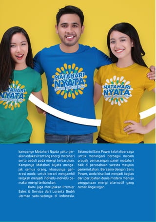 kampanye Matahari Nyata yaitu ger-
akan edukasi tentang energi matahari
serta peduli pada energi terbarukan.
Kampanye Matahari Nyata menga-
jak semua orang, khususnya gen-
erasi muda, untuk berani mengambil
langkah menjadi individu-individu pe-
makai energi terbarukan.
	 Kami juga merupakan Premier
Sales & Service dari Lorentz Gmbh
Jerman satu-satunya di Indonesia.
Selama ini Sans Power telah dipercaya
untuk menangani berbagai macam
proyek pemasangan panel matahari
baik di perusahaan swasta maupun
pemerintahan. Bersama dengan Sans
Power, Anda bisa ikut menjadi bagian
dari perubahan dunia modern menuju
penggunaan energi alternatif yang
ramah lingkungan
 