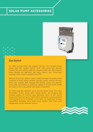 SOLAR PUMP ACCESSORIES
Sun Switch
Sun Switch Lorentz adalah alat pengganti otomatis untuk menyetel kinerja
pompa. Saat sinar matahari bersinar cerah, maka pompa akan otomatis
menyala. Saat sinar matahari tidak ada, maka pompa akan mati. Alat ini bekerja
secara otomatis dan digerakkan oleh energi matahari juga. Perlindungan
lingkungan dalam produk ini memiliki rating IP54.
Beberapa jenis pompa matahari (seperti model centrifugal) hanya bisa efektif
memompa air ketika cahaya matahari mencapai standar minimum tertentu.
Ketika sinar matahari tidak mencapai titik tertentu, pompa akan berputar
namun tidak memindahkan air sedikit pun. Apabila hal ini terus terjadi, pompa
akan cepat aus dan rusak padahal tidak banyak menghasilkan.
Sun Switch juga bisa digunakan secara bersama dengan Power Pack untuk
menyediakan sumber tenaga dalam aplikasi pompa. Jadi pengguna bisa
menyetel pasokan air minimum yang dibutuhkan dalam 24 jam. Contoh
penggunaan Power Pack san Sun Switch adalah pada kolam renang komersial di
mana perputaran air harus dilakukan 24 jam sehari. Sun Switch akan otomatis
mengaktifkan persediaan listrik ketika energi matahari tidak cukup untuk
menggerakkan pompa melakukan rotasi air.
 