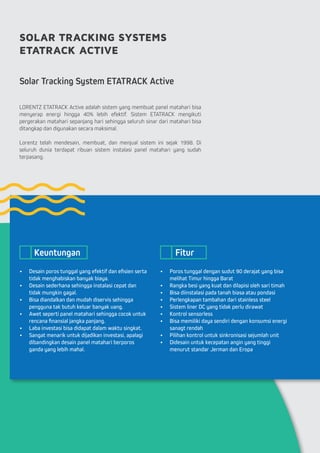 SOLAR TRACKING SYSTEMS
ETATRACK ACTIVE
Solar Tracking System ETATRACK Active
LORENTZ ETATRACK Active adalah sistem yang membuat panel matahari bisa
menyerap energi hingga 40% lebih efektif. Sistem ETATRACK mengikuti
pergerakan matahari sepanjang hari sehingga seluruh sinar dari matahari bisa
ditangkap dan digunakan secara maksimal.
Lorentz telah mendesain, membuat, dan menjual sistem ini sejak 1998. Di
seluruh dunia terdapat ribuan sistem instalasi panel matahari yang sudah
terpasang.
•	 Desain poros tunggal yang efektif dan efisien serta
tidak menghabiskan banyak biaya.
•	 Desain sederhana sehingga instalasi cepat dan
tidak mungkin gagal.
•	 Bisa diandalkan dan mudah diservis sehingga
pengguna tak butuh keluar banyak uang.
•	 Awet seperti panel matahari sehingga cocok untuk
rencana finansial jangka panjang.
•	 Laba investasi bisa didapat dalam waktu singkat.
•	 Sangat menarik untuk dijadikan investasi, apalagi
dibandingkan desain panel matahari berporos
ganda yang lebih mahal.
•	 Poros tunggal dengan sudut 90 derajat yang bisa
melihat Timur hingga Barat
•	 Rangka besi yang kuat dan dilapisi oleh sari timah
•	 Bisa diinstalasi pada tanah biasa atau pondasi
•	 Perlengkapan tambahan dari stainless steel
•	 Sistem liner DC yang tidak perlu dirawat
•	 Kontrol sensorless
•	 Bisa memiliki daya sendiri dengan konsumsi energi
sanagt rendah
•	 Pilihan kontrol untuk sinkronisasi sejumlah unit
•	 Didesain untuk kecepatan angin yang tinggi
menurut standar Jerman dan Eropa
Keuntungan Fitur
 