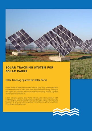SOLAR TRACKING SYSTEM FOR
SOLAR PARKS
Solar Tracking System for Solar Parks
Sistem pelacakan memungkinkan laba investasi yang tinggi. Sistem pelacakan
Lorentz bisa digunakan untuk Solar Parks dengan kapasitas energi berapapun
dan kapapn pun. Berbagai mekanisme kontrol dan konsep instalasi juga bisa
dipasangi sistem pelacakan ini.
Sistem pelacakan Lorentz Solar Parks didasari pada sistem pelacakan aktif
ETATRACK yang sudah sukses dijalankan oleh berbagai negara di dunia selama
lebih dari 10 tahun. Lorentz menyediakan konsel kontrol optimal untuk Solar
Parks dengan berbagai ukuran.
 