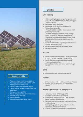 •	 Total permukaan modul hingga 26,5 m2
•	 Konsep pengendalian yang optimal untuk
berbagai ukuran sistem solar
•	 Sensor cahaya yang awet dan sensitif
•	 Sensor pencari gerakan tidak aftif saat tak
diperlukan
•	 Penggunaan energi efektif
•	 Sesuai dengan standar Jerman dan Eropa
•	 Bermutu tinggi dan awet
•	 Mudah diservis
•	 Memiliki sistem yang hemat energi
Unit Tracking
•	 Sistem tracking berporos tunggal yang cocok untuk
modul PV menurut IEC 61215, UL 1703, ketinggian
Timur-Barat: 90°.
•	 Permukaan modul: lihat tabel
•	 Rangka dan kutub: Besi, hot-dip lapisan Zn
•	 Sekrup: Besi, lapisan Zn
•	 Penjepit modul terbuat dari stainless steel untuk
pemasangan modul PV				
- standar: menggunakan lubang dalam kerangka
modul, termasuk kit sekrup stainles steel M6		
- tambahan: pemasangan penjepit (J-clips) untuk
aplikasi modul PV dengan penjepit tengah dan 	
belakang.
•	 Cocok untuk kecepatan angin tinggi: statis menurut
standar Jerman dan Eropa.
•	 Cocok untuk instalasi level permukaan tanah.
•	 Perawatan mudah.
Kontrol
•	 Proses kendali kontrol local dari Central Control Unit
(CCU/LCU) atau LCU Master Central Control.
•	 Benda elektronik berada dalam kotak plastik.
•	 Tracking secara bertahap
•	 Konsep kontrol untuk solar parks dalam berbagai
ukuran.
Drive
•	 Drive linier DC yang tidak perlu perawatan
Pondasi
•	 Didesain untuk pondasi padat dengan kerangka besi.
•	 Pondasi penguat dan sekrup bisa ditambahkan
sendiri.
Kondisi Operasional dan Penyimpanan
•	 Temperatur ideal: -25° C hingga 50° C
•	 Kelembaban rata-rata: maksimal 80%
•	 Kadar garam: maksimal 2 µg/m3, atau jarak dari
pantai: miniman satu kilometer.
•	 Ketinggian dari permukaan laut: -400 meter hingga
3.000 meter dpl
•	 Deskripsi lengkap tentang kondisi optimal untuk
operasional, buka manual instalasi.
•	 vDesain untuk kondisi lain berdasarkan permintaan.
Karakteristik
Design
 
