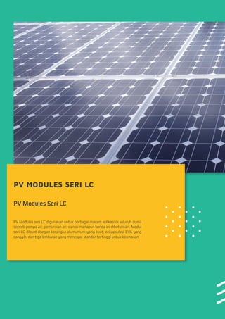 PV MODULES SERI LC
PV Modules Seri LC
PV Modules seri LC digunakan untuk berbagai macam aplikasi di seluruh dunia
seperti pompa air, pemurnian air, dan di manapun benda ini dibutuhkan. Modul
seri LC dibuat dnegan kerangka alumunium yang kuat, enkapsulasi EVA yang
canggih, dan tiga lembaran yang mencapai standar tertinggi untuk keamanan.
 