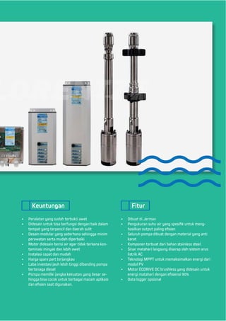 •	 Peralatan yang sudah terbukti awet
•	 Didesain untuk bisa berfungsi dengan baik dalam
tempat yang terpencil dan daerah sulit
•	 Desain modular yang sederhana sehingga minim
perawatan serta mudah diperbaiki
•	 Motor didesain berisi air agar tidak terkena kon-
taminasi minyak dan lebih awet
•	 Instalasi cepat dan mudah
•	 Harga spare part terjangkau
•	 Laba investasi jauh lebih tinggi dibanding pompa
bertenaga diesel
•	 Pompa memiliki jangka kekuatan yang besar se-
hingga bisa cocok untuk berbagai macam aplikasi
dan efisien saat digunakan.
•	 Dibuat di Jerman
•	 Pengukuran suhu air yang spesifik untuk meng-
hasilkan output paling efisien
•	 Seluruh pompa dibuat dengan material yang anti
karat
•	 Komponen terbuat dari bahan stainless steel
•	 Sinar matahari langsung diserap oleh sistem arus
listrik AC
•	 Teknologi MPPT untuk memaksimalkan energi dari
modul PV
•	 Motor ECDRIVE DC brushless yang didesain untuk
energi matahari dengan efisiensi 90%
•	 Data logger opsional
Keuntungan Fitur
 