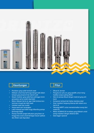 •	 Peralatan yang sudah terbukti awet
•	 Didesain untuk bisa berfungsi dengan baik dalam
tempat yang terpencil dan daerah sulit
•	 Desain modular yang sederhana sehingga minim
perawatan serta mudah diperbaiki
•	 Motor didesain berisi air agar tidak terkena kon-
taminasi minyak dan lebih awet
•	 Instalasi cepat dan mudah
•	 Harga spare part terjangkau
•	 Laba investasi jauh lebih tinggi dibanding pompa
bertenaga diesel
•	 Pompa memiliki jangka kekuatan yang besar se-
hingga bisa cocok untuk berbagai macam aplikasi
dan efisien saat digunakan.
•	 Dibuat di Jerman
•	 Pengukuran suhu air yang spesifik untuk meng-
hasilkan output paling efisien
•	 Seluruh pompa dibuat dengan material yang anti
karat
•	 Komponen terbuat dari bahan stainless steel
•	 Sinar matahari langsung diserap oleh sistem arus
listrik AC
•	 Teknologi MPPT untuk memaksimalkan energi dari
modul PV
•	 Motor ECDRIVE DC brushless yang didesain untuk
energi matahari dengan efisiensi 90%
•	 Data logger opsional
Keuntungan Fitur
 
