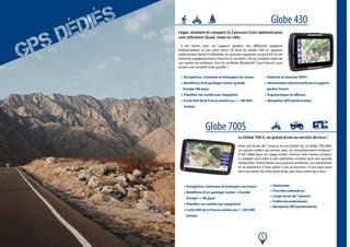 5
Léger, résistant et compact (4,5 pouces) il est optimisé pour
une utilisation Quad, moto ou vélo.
Il est fourni avec un support guidon. Ses différents supports
d’alimentation et son port micro SD font du Globe 430 un appareil
extêmement facile d’utilisation et pouvant supporter jusqu’à 64 Go de
mémoire supplémentaire. Etanche et résistant c’est le complice idéal de
vos sorties en extérieur. Son kit oreillette Bluetooth® (non fourni) vous
assure une conduite bien guidée !
Le Globe 700 S, un grand écran au service de tous !
Avec son écran de 7 pouces et son boîtier fin, le Globe 700 offre
un grand confort de lecture avec un encombrement minimal !
Il est l’idéal pour un usage mixte. Comme vous l’aurez compris,
il s’adapte aussi bien à une utilisation routière qu’à une grande
randonnée ! Entre autres vous pourrez améliorer son autonomie
et sa résistance à l’eau grâce à ses accessoires. Il sera tout aussi
bien au centre de votre pare-brise, que dans votre sac à dos !
Globe 430
Globe 700S
> Enregistrez, visionnez et échangez vos traces
> Bénéficiez d’un guidage routier grande
Europe (48 pays)
> Planifiez vos randos par waypoints
> Carte IGN de la France entière au 1 : 100 000
incluse
> Robuste et etanche (IP67)
>Alimentationdirectebatterieetsupport
guidon fourni
> Ergonomique et efficace
> Réception GPS performante
> Enregistrez, visionnez et échangez vos traces
> Bénéficiez d’un guidage routier « Grande
Europe » ( 48 pays)
> Planifiez vos randos par waypoints
> Carte IGN de la France entière au 1 : 250 000
incluse
> Autonome
> Fonction odomètres
> Large écran de 7 pouces
> Faible encombrement
> Réception GPS performante
 