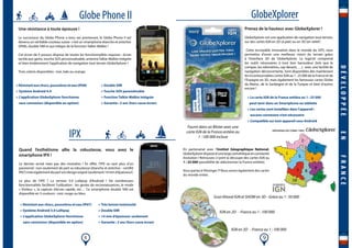 8 9
Globe Phone II
>Résistantauxchocs,poussièreseteau(IP68)
> Système Android 4.4
> L’application GlobeXplorer fonctionne
sans connexion (disponible en option)
> Double SIM
> Touche SOS paramétrable
> Fonction Talkie-Walkie intégrée
> Garantie : 2 ans (hors casse écran)
Une résistance à toute épreuve !
Le successeur du Globe Phone a tenu ses promesses, le Globe Phone II est
devenu un véritable couteau suisse : c’est un smartphone étanche et antichoc
(IP68), double SIM et qui intègre de la fonction Talkie-Walkie !
Cet écran de 4 pouces dispose de toutes les fonctionnalités requises : écran
tactile aux gants, touche SOS personnalisable, antenneTalkie-Walkie intégrée
et bien évidemment l’application de navigation tout-terrain GlobeXplorer !
Trois coloris disponibles : noir, kaki ou orange.
IPX
> Résistant aux chocs, poussières et eau (IP67)
> Système Android 5.0 Lollipop
> L’application GlobeXplorer fonctionne
sans connexion (disponible en option)
> Très bonne luminosité
> Double SIM
> 14 mm d’épaisseur seulement
> Garantie : 2 ans (hors casse écran)
Quand l’esthétisme allie la robustesse, vous avez le
smartphone IPX !
Le dernier arrivé mais pas des moindres ! En effet, l’IPX va ravir plus d’un
passionné : non seulement de part sa robustesse (étanche et antichoc - certifié
IP67)maiségalementdepartsondesignsoigné(seulement14mmd’épaisseur).
Le plus de l’IPX ? La version 5.0 Lollipop d’Android ! De nombreuses
fonctionnalités facilitent l’utilisation : les gestes de reconnaissances, le mode
« Visiteur », la capture d’écran rapide, etc… Ce smartphone double SIM est
disponible en 3 couleurs : noir, rouge ou bleu.
GlobeXplorer
Prenez de la hauteur avec GlobeXplorer !
GlobeXplorer est une application de navigation tout-terrain,
sur des cartes IGN en 2D (à plat) ou en 3D (en relief)
Cette incroyable innovation dans le monde du GPS, vous
permettra d’avoir une meilleure vision du terrain grâce
à l’interface 3D de GlobeXplorer. Le logiciel comprend
les outils nécessaires à tout bon baroudeur (tels que le
compas, les odomètres, cap devant, …), avec une facilité de
navigation déconcertante. Sont disponibles dès maintenant
les incontournables cartes IGN au 1 : 25 000 de la France et de
l’Espagne en 3D, mais également les fameuses cartes Globe
du Maroc, de la Sardaigne et de la Turquie et bien d’autres
encore !
> La carte IGN de la France entière au 1 : 25 000
peut tenir dans un Smartphone ou tablette
> Les cartes sont installées dans l’appareil :
aucune connexion n’est nécessaire
> Compatible sur tout appareil sous Androïd
Scan littoral IGN et SHOM en 3D - Grèce au 1 : 50 000
Fourni dans un Blister avec une
carte IGN de la France entière au
1 : 100 000 incluse
IGN en 2D - France au 1 : 100 000
IGN en 3D - France au 1 : 100 000
DÉVELOPPÉEENFRANCE
En partenariat avec l’Institut Géographique National,
GlobeXplorerdisposed’unelargecartothèqueenconstante
évolution ! Retrouvez ci-joint la découpe des cartes IGN au
1 : 25 000 (possibilité de sélectionner la France entière).
Vous partez à l’étranger ?! Nous avons également des cartes
du monde entier.
 