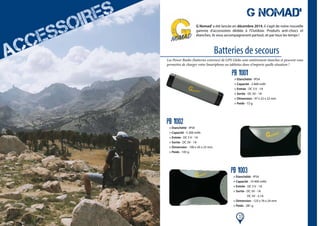 11
Batteries de secours
G NOMAD’
G Nomad’a été lancée en décembre 2014, il s’agit de notre nouvelle
gamme d’accessoires dédiée à l’Outdoor. Produits anti-chocs et
étanches, ils vous accompagneront partout, et par tous les temps !
Les Power Banks (batteries externes) de GPS Globe sont entièrement étanches et peuvent vous
permettre de charger votre Smartphone ou tablettes dans n’importe quelle situation !
PB 1001
> Etanchéité - IP54
> Capacité - 2 600 mAh
> Entrée - DC 5 V - 1A
> Sortie - DC 5V - 1A
> Dimension - 97 x 22 x 22 mm
> Poids - 72 g
PB 1002
> Etanchéité - IP54
> Capacité - 5 200 mAh
> Entrée - DC 5 V - 1A
> Sortie - DC 5V - 1A
> Dimension - 100 x 45 x 23 mm
> Poids - 143 g
PB 1003
> Etanchéité - IP54
> Capacité - 10 400 mAh
> Entrée - DC 5 V - 1A
> Sortie - DC 5V - 1A
DC 5V - 2,1A
> Dimension - 123 x 76 x 24 mm
> Poids - 281 g
 