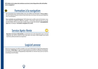 14
Formation à la navigation
Service Après-Vente
Logiciel annexe
GPS Globe met en place de nombreux services à votre disposition afin de faciliter
votre navigation !
Dès l’acquisition d’un matériel Globe, nous vous offrons une formation « Prise en Main »
de votre matériel. Elle peut se faire en face à face dans nos locaux mais aussi par téléphone
avec nos formateurs.
Vous souhaitez vous perfectionner ? GPS Globe étant certifié centre de formation, nous
vous proposons également différents modules : d’une heure, demi-journée ou sur une
journée entière. Pour en savoir plus, rendez-vous sur notre site internet : www.globe4x4.
com dans la rubrique >Formation navigation PC et GPS.
Basé dans nos locaux à Montpellier, un technicien est à votre disposition que ce soit par
téléphone, par mail ou même en face à face dans nos locaux. Notre équipe vous assure
réactivité, professionnalisme et expertise !
Afindevousproposeruneoffrecomplète,nousavonsdéveloppéunlogicieldepréparation
d’itinéraire : Globe Map. Il s’agit d’un logiciel gratuit qui permet à l’utilisateur de préparer
son itinéraire sur les fonds cartographiques disponibles sur Internet mais aussi sur toute la
cartothèque de GPS Globe.
 