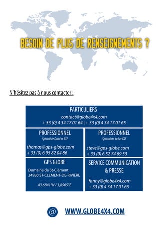 Besoin de plus de renseignements ?
N’hésitez pas à nous contacter :
contact@globe4x4.com
+ 33 (0) 4 34 17 01 64 | + 33 (0) 4 34 17 01 65
steve@gps-globe.com
+ 33 (0) 6 52 74 69 53
thomas@gps-globe.com
+ 33 (0) 6 95 82 04 86
fanny@globe4x4.com
+ 33 (0) 4 34 17 01 65
Domaine de St-Clément
34980 ST-CLEMENT-DE-RIVIERE
	 43,6841°N / 3,8565°E
PARTICULIERS
PROFESSIONNEL
SpécialisteQuadetBTP
PROFESSIONNEL
Spécialiste4x4etGSS
SERVICE COMMUNICATION
& PRESSE
GPS GLOBE
WWW.GLOBE4X4.COM
 