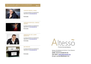 Pour commander, appeler le +212.6.18.88.69.05 Page 13
CHANTEUR VARIETES / SINGERCHANTEUR VARIETES / SINGERCHANTEUR VARIETES / SINGERCHANTEUR VARIETES / SINGER
Le service production de spectacle est
disponible sur www.lebouquet.ma
DANSEUSES ORIENTALES / ORIENTALDANSEUSES ORIENTALES / ORIENTALDANSEUSES ORIENTALES / ORIENTALDANSEUSES ORIENTALES / ORIENTAL
DANCERSDANCERSDANCERSDANCERS
Le service production de spectacle est
disponible sur www.lebouquet.ma
ANIMATEUR DE LUXE / LUXURYANIMATEUR DE LUXE / LUXURYANIMATEUR DE LUXE / LUXURYANIMATEUR DE LUXE / LUXURY
MODERATORMODERATORMODERATORMODERATOR
Le service production de spectacle est
disponible sur www.lebouquet.ma
WELCOME BAGWELCOME BAGWELCOME BAGWELCOME BAG
Le service production de spectacle est
disponible sur www.lebouquet.ma
Prix: Sur devis
Prix: Sur devis
Prix: Sur devis
Prix: Sur devis
Adresse: 275, Bd Mohammed Zerktouni ( Face à Maserati)
Tel: 212.5.22.20.43.70
GSM: 212.6.18.88.69.05
Site Web: www.lebouquet.ma
Email: contact@altesso.ma
 