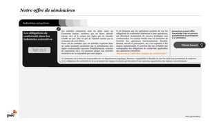 Industries extractives
Notre offre de séminaires
Think Smart
Les activités extractives sont en plein essor au
Cameroun (mines, carrières, gaz on shore, pétrole
amont, etc.) et le corpus des règles qui les encadre
s’étoffe un peu plus au gré de l’intérêt suscité par la
croissance de cette filière.
Force est de constater que ces activités s’opèrent dans
un cadre normatif caractérisé par la prééminence des
règles contractuelles (accords d’établissement, contrats
de concession, etc.). Ce caractère propre aux activités
extractives ne va cependant pas sans risques.
Il est fréquent que les opérateurs perdent de vue les
obligations de conformité inhérentes à leurs opérations,
qui découlent notamment de sources juridiques non
contractuelles. Ce constat touche tous les domaines de
l’activité des opérateurs (environnement, fiscalité,
douane, travail et prévoyance, etc.) les exposant à des
risques opérationnels. Il convient dès lors d’établir une
cartographie des obligations de conformité applicables
aux opérations extractives.
Etes-vous à l’abri des risques de conformité ?
Ce séminaire vise à doter les responsables de vos départements logistique, finances, comptabilité et fiscalité de tous les outils leur permettant de maîtriser
leurs obligations de conformité et de se prémunir des risques éventuels qui découlent d’une mauvaise appréciation des régimes conventionnels.
Les obligations de
conformité dans les
industries extractives
Souscrivez à notre offre
Knowledge Care et envoyez
gratuitement 2 participants
à ce séminaire.
Réf. 013
PwC Lead Academy
 