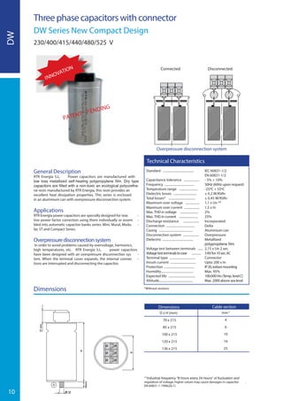 10
DW
Three phase capacitors with connector
DW Series New Compact Design
230/400/415/440/480/525 V
Standard ....................................... IEC 60831-1/2
EN 60831-1/2
Capacitance tolerance ................... - 5% + 10%
Frequency ...................................... 50Hz (60Hz upon request)
Temperature range ........................ -25ºC + 55ºC
Dielectric losses ............................. ≤ 0.2 W/KVAr
Total losses* .................................. ≤ 0.45 W/KVAr
Maximum over voltage .................. 1,1 x Un **
Maximum over current ................... 1,5 x In
Max. THD in voltage ....................... 2%
Max. THD in current ........................ 25%
Discharge resistance .................... Incorporated
Connection .................................... Delta
Casing ........................................... Aluminium can
Disconnection system .................... Overpressure
Dielectric ........................................ Metallized
.......................................................
Voltage test between terminals ...... 2,15 x Un 2 sec.
Voltagetestterminalstocase ............ 3KVfor10sec.AC
Terminal type ................................. Connector
Inrush current ................................ Upto 200 x In
Protection ...................................... IP20,indoormounting
Humidity......................................... Max. 95%
Expected life .................................. 100.000Hrs(Temp.levelC)
Altitude........................................... Max. 2000 above sea level
Technical Characteristics
General Description
RTR Energía S.L. Power capacitors are manufactured with
-
ne resin manufactured by RTR Energía, this resin provides an
excellent heat dissipation properties. This series is enclosed
in an aluminium can with overpressure disconnection system.
Applications
RTR Energía power capacitors are specially designed for reac -
tive power factor correction using them individually or assem -
bled into automatic capacitor banks series: Mini, Mural, Modu -
lar, ST and Compact Series.
Overpressuredisconnectionsystem
In order to avoid problems caused by overvoltage, harmonics,
high temperatures, etc. RTR Energía S.L. power capacitors
have been designed with an overpressure disconnection sys -
tem. When the terminal cover expands, the internal connec -
tions are interrupted and disconnecting the capacitor.
Dimensions
Overpressure disconnection system
DisconnectedConnected
Dimensions
D x H (mm)
70 x 215
85 x 215
100 x 215
120 x 215
136 x 215
Cable section
mm2
4
6
10
16
25
regulation of voltage, higher values may cause damages in capacitor .
EN 60831-1-1996(20.1)
*Without resistors
INNOVATION
PATENT P ENDING
 