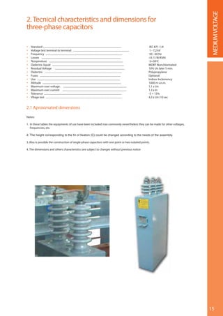 15
MEDIUMVOLTAGE
2. Tecnical characteristics and dimensions for
three-phase capacitors
 Standard .............................................................................................................................. IEC 871-1/4
 Voltage test terminal to terminal .......................................................................................... 1 - 7,2 kV
 Frequency ........................................................................................................................... 50 - 60 Hz
 Losses ................................................................................................................................ <0.15 W/KVAr
 Temperature ....................................................................................................................... -5+50ºC
 Dielectric liquid ................................................................................................................... MDBT Nonchlorinated
 Residual Voltage ................................................................................................................ 10% Un later 5 min.
 Dielectric ............................................................................................................................ Polypropylene
 Fuses .................................................................................................................................. Optional
 Use ..................................................................................................................................... Indoor-Inclemency
 Altitude ............................................................................................................................... 1000 m s.n.m.
 Maximum over voltage. ...................................................................................................... 1.1 x Un
 Maximum over current ....................................................................................................... 1.3 x In
 Tolerance ............................................................................................................................. -5 + 15%
 Vltage test ........................................................................................................................... 4,3 x Un (10 sec
2.1 Aproximated dimensions
Notes:
1. In these tables the equipments of use have been included mas commonly nevertheless they can be made for other voltages,
frequencies, etc.
3. Also is possible the construction of single-phase capacitors with one point or two isolated points.
4. The dimensions and others characteristics are subject to changes without previous notice
 