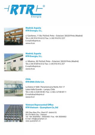 Madrid, Espa ˜na
RTR Energia, S.L.
c/ Gavilanes, 11 Bis/ Pol.lnd. Pinto – Estacion/ 28320 Pinto (Madrid)
Tel.:(+34) 916 916 612/ Fax : (+34) 916 912 257
E-mail:info@rtr.es
www.rtr.es
Madrid, Espa ˜na
RTR Energia, S.L.
c/ Albatros, 30/ Pol.lnd. Pinto – Estacion/ 28320 Pinto (Madrid)
Tel.:(+34) 916916 612/ Fax : (+34) 916 912 257
E-mail:info@rtr.es
www.rtr.es
Chile
RTR DNA Chile S.A.
La Estera nº 668 / Panamericana Norte, Km 17
Loteo Valle Grande – Lampa, Chile
Tel.:(+56) 2 2328 44 00 / Fax : (+56) 2 2738 69 11
E-mail:dnachile@rtr.cl
www.rtr.cl
Vietnam Represented Office
RTR Vietnam - Quanpham Co.,ltd
285 Dien Bien Phu, Ward 07 -district 03,
Ho Chi Minh City - Vietnam
Tel :+84 39304952 - 39302400 / Fax: +84 39304953
E-mail: info@quanpham.vn
www.quanpham.vn
 