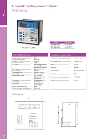 24
Voltage supply ................................... 230 V
Voltage measurement ........................ 110-690 V
Frequency .......................................... 50-60 Hz
Current Transformer .......................... x/5 A
C/K setting ......................................... Automatic ajustement,
........................................................... allows re-adjustements
........................................................... between 0,05 and 0,95
Cos j setting ..................................... 0.85 IND a 0.95 CAP
Cos j indicator .................................. Digital
Tendendy indicator ............................ luminous indicator
Capacitor status ................................. luminous indicator
Measurement system ........................ A1 - Automatic,
........................................................... A2-Semiautomatic,
........................................................... A3 - Manual
Visualization ...................................... Secondary signal T.I.
Connect time ..................................... 10 to 20 sec.
Programing ........................................ 1:1:1; 1:2:2; 1:2:4;
........................................................... 1:1:2; 1:1:2:2:4
Manual connection pulsers ................ 4 seg
Number of steps ................................ 3,6 and 12
Front panell ............................................ 144 x 144 mm
Mounting aperture ................................. 138 x 138 mm
Depth ..................................................... 95 mm
Mounting................................................ Brackets
Real connection ..................................... Plug-in connector
Protection .............................................. IP 41
Temperature .......................................... -10 + 60 ºC
Weight ................................................... 1,25 Kg
Technical Characteristics Mechanical Characteristics
Code
REG03DPR2500000
REG06DPR2500000
REG12DPR2500000
Tipo PR-2D
PR-2D 3 Steps
PR-2D 6 Steps
PR-2D 12 StepsPR-2D 144 x 144
PR-2D
Automatic reactive power controller
PR-2D Series
Dimensions
 