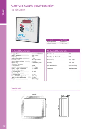 26
Supply voltage ......................................... (phase-neutral) 220 VAC
Rang of operation .............................. (0.8-1.1) x Un
Frequency .......................................... 50Hz
Power consumption ........................... <1 VA
Contact’s current ............................... Máx. 3 A / 240 VCA
Current meaurement rang .................... 0.1-6ACA
Display rang ....................................... 0.00-1.00Ind. y Cap.
Min. time of connection
& disconnection .................................. 50 mA
Accuracy ............................................ 1% +- dígito
Ratio of current transformer ............... 5/5...10000/5 A
Max. time of connection
& disconnection ................................. 10...60 s
Min. time of connection
& disconnection ................................. 2...10 s
Value of IND. P.F. adjustment ............ 10%...50%
Value of CAP. P.F. adjustment ........... 5%...50%
Display ............................................... LED of 4 digit
Protection dig. ........................................ IP 20
Protection dig. of contacts ..................... IP 00
Amtient temp. ........................................ -5ºC...+50ºC
Humidity................................................. 15%...95%
Type of installation ................................. Panel mounting
Dimensions ............................................ 144x144x40 mm
Technical Characteristics Mechanical Characteristics
Code
REG06DPR8500000
REG12DPR8500000
Tipo PR-8D
PR-8D 6 Steps
PR-8D 12 Steps
PR-8D
Automatic reactive power controller
PR-8D Series
Dimensions
 