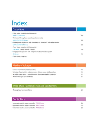 Capacitors
 Three phase capacitors with connector
MA/C/CE/TER Series 04
 Reinforced three phase capacitors with connector
MA/C/CE/TER RTF Series 06

MA/C/CE/TER RCT Series 08
 Three phase capacitors with connector
DW Series (New Compact Design) 10
 Single phase capacitors with overpressure disconnection system
EA Series 12
 Three-phase capacitors
Three-phase Harmonic Filters and Transformers
 22
• General information of MV Capacitors 14
• Technical characteristics and dimensions of three-phase MV Capacitors 15
• Technical characteristics and dimensions of single-phase MV Capacitors 17
• Medium Voltage Capacitor Banks 21
Medium Voltage
Índex
Controllers
 Automatic reactive power controller PR-2D Series 24
 Automatic reactive power controller PR-5D Series 25
 Automatic reactive power controller PR-8D Series 26
 