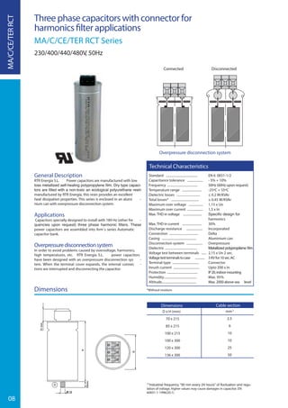 08
Three phase capacitors with connector for
harmonics ﬁlter applications
MA/C/CE/TER RCT Series
230/400/440/480V, 50Hz
General Description
RTR Energía S.L. Power capacitors are manufactured with low
-
manufactured by RTR Energía, this resin provides an excellent
heat dissipation properties. This series is enclosed in an alumi -
nium can with overpressure disconnection system.
Applications
Capacitors specially designed to install with 189 Hz (other fre -
power capacitors are assembled into Arm´s series Automatic
capacitor bank.
Overpressuredisconnectionsystem
In order to avoid problems caused by overvoltage, harmonics,
high temperatures, etc. RTR Energía S.L. power capacitors
have been designed with an overpressure disconnection sys -
tem. When the terminal cover expands, the internal connec -
tions are interrupted and disconnecting the capacitor.
Dimensions
Overpressure disconnection system
DisconnectedConnected
-
lation of voltage, higher values may cause damages in capacitor. EN
60831-1-1996(20.1)
MA/C/CE/TERRCT
Standard ....................................... EN 6 0831-1/2
Capacitance tolerance ................... - 5% + 10%
Frequency ...................................... 50Hz (60Hz upon request)
Temperature range ........................ -25ºC + 55ºC
Dielectric losses ............................. ≤ 0.2 W/KVAr
Total losses* .................................. ≤ 0.45 W/KVAr
Maximum over voltage .................. 1,15 x Un
Maximum over current ................... 1,5 x In
Max. THD in voltage .......................
harmonics
Max. THD in current ........................ 30%
Discharge resistance .................... Incorporated
Connection .................................... Delta
Casing ........................................... Aluminium can
Disconnection system .................... Overpressure
Dielectric ........................................
Voltage test between terminals ...... 2,15 x Un 2 sec.
Voltagetestterminalstocase ............ 3KVfor10sec.AC
Terminal type ................................. Connector
Inrush current ................................ Upto 200 x In
Protection ...................................... IP20,indoormounting
Humidity......................................... Max. 95%
Altitude........................................... Max. 2000 above sea level
Technical Characteristics
Dimensions
D x H (mm)
70 x 215
85 x 215
100 x 215
100 x 300
120 x 300
136 x 300
Cable section
mm2
2.5
6
10
10
25
50
*Without resistors
 