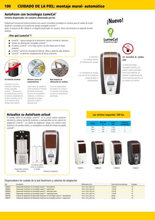 100
19808291980825 19808281980826
CUIDADO DE LA PIEL: montaje mural- automático
¡Nuevo!
AutoFoam con tecnología LumeCel™
Sistema dispensador sin contacto alimentado por luz
Rubbermaid Commercial Products presenta una nueva e innovadora tecnología sin contacto para el cuidado de la piel :
AutoFoam, accionado por el sistema de energía recargable LumeCel™.
Jabón en espuma de alta calidad en un elegante dispensador sin contacto. Ahora más eficiente y no depende de pilas
alcalinas.
Sin necesidad de cambiar
pilas
La célula de energía
recargable LumeCel y los
paneles solares avanzados
hacen que AutoFoam se
alimente completamente de
forma autónoma gracias a la
luz natural o de interior.
Sin baterías alcalinas
AutoFoam se acciona
mediante el sistema de
energía recargable
LumeCel™, eliminando la
necesidad de pilas alcalinas.
Se alimenta completamente
de forma autónoma con la
luz de interiores (tanto
artificial como natural).
Menores costes de
mantenimiento
Cada sistema de cuidado de
la piel AutoFoam se alimenta
de manera autónoma y
funciona sin necesidad de
instalación. Se elimina la
necesidad de comprar,
almacenar, sustituir y
desechar pilas.
Bajo impacto de
eliminación de residuos
Como los dispensadores
accionados con LumeCel™
no necesitan pilas alcalinas,
se elimina la necesidad de
desecharlas.
El suministro
sin contacto elimina
la contaminación cruzada
Los indicadores de recarga
y de vida útil de la célula de
energía facilitan el
mantenimiento
Ref. Descripción Dimensiones (cm) Peso métrico de envío/caja Embalaje
1980825 Dispensador AutoFoam con tecnología LumeCel™: blanco/blanco 14,0 x 14,0 x 28,5 cm 14,8 kg 10
1980826 Dispensador AutoFoam con tecnología LumeCel™: negro/cromo 14,0 x 14,0 x 28,5 cm 14,8 kg 10
1980828 Dispensador AutoFoam con tecnología LumeCel™: blanco/gris perla 14,0 x 14,0 x 28,5 cm 14,8 kg 10
1980829 Dispensador AutoFoam con tecnología LumeCel™: negro/negro perla 14,0 x 14,0 x 28,5 cm 14,8 kg 10
1980786 Cubierta de adaptación de dispensador AutoFoam con tecnología LumeCel™: blanco/blanco 14,0 x 14,0 x 28,5 cm 8,8 kg 10
1980787 Cubierta de adaptación de dispensador AutoFoam con tecnología LumeCel™: negro/cromo 14,0 x 14,0 x 28,5 cm 8,8 kg 10
Dispensadores de cuidado de la piel AutoFoam y cubiertas de adaptación
Tráfico
Nivel mín.
h
Usos/
año
Media de
recargas/año
Bajo 200 5.500 2
Medio 200 13.000 5
Alto 200 16.500 6
Cubierta de adaptación
Dispensador existente
Placa posterior
Actualice su AutoFoam actual
Es posible utilizar la tecnología LumeCel™ en su actual sistema AutoFoam
retirando la cubierta frontal de AutoFoam y sustituyéndola por las cubierta de
adaptación LumeCel™. La cubierta de adaptación incluye una cubierta nueva
AutoFoam con paneles solares, un portabolsas y la célula de energía recargable
LumeCel™.
Luz mínima requerida: 300 lux
■■ LumeCel™ captura energía de la iluminación natural o normal en interiores
■■ Sistema de alimentación recargable LumeCel™.
■■ El sistema LumeCel™ es la mejor opción y la más limpia para el medio
ambiente.
■■ LumeCel™ elimina la necesidad de fabricar, utilizar y desechar pilas alcalinas.
■■ LumeCel™ se alimenta completamente de forma autónoma.
¿Por qué LumeCel™
?
El producto puede
variar con respecto a
la imagen
 