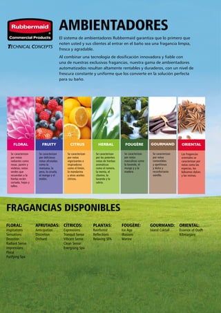 HERBALCITRUSFRUITY GOURMANDFOUGÈREFLORAL ORIENTAL
Se caracterizan
por notas
radiantes como
rosas, jazmín y
violetas; notas
verdes que
recuerdan a la
hierba recién
cortada, hojas y
tallos.
FLORAL:
Inspirations
Sensations
Devotion
Radiant Sense
Impressions
Floral
Purifying Spa
AFRUTADAS:
Anticipation
Discretion
Orchard
CÍTRICOS:
Expressions
Tranquil Sense
Vibrant Sense
Clean Sense
Energising Spa
PLANTAS:
Rainforest
Reflections
Relaxing SPA
FOUGÈRE:
Ice Age
Illusions
Marine
GOURMAND:
Island Coktail
Se caracterizan
por deliciosas
notas afrutadas
como la
manzana, la
pera, la ciruela,
el mango y el
melón.
Se caracterizan
por notas
vigorizantes e
inspiradoras
como el limón,
la mandarina
y otros aceites
cítricos.
Se caracterizan
por las potentes
notas de hierbas
aromáticas
como el romero,
la menta, el
cilantro, la
lavanda y la
salvia.
Se caracterizan
por notas
masculinas como
la lavanda, el
musgo y y la
madera.
Se caracterizan
por notas
comestibles
y apetitosas
y dulce y
reconfortante
vainilla.
AMBIENTADORES
El sistema de ambientadores Rubbermaid garantiza que lo primero que
noten usted y sus clientes al entrar en el baño sea una fragancia limpia,
fresca y agradable.
Al combinar una tecnología de dosificación innovadora y fiable con
una de nuestras exclusivas fragancias, nuestra gama de ambientadores
automatizados resultan altamente rentables y duraderos, con un nivel de
frescura constante y uniforme que los convierte en la solución perfecta
para su baño.
Las fragancias
orientales se
caracterizan por
notas como las
especias, los
bálsamos dulces
y las resinas.
ORIENTAL:
Essence of Oudh
Kilimanjaro
FRAGANCIAS DISPONIBLES
 