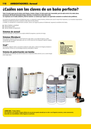 110
71%71%71%
DE LOS ENCUESTADOS
PIENSA QUE UN
BAÑO CON UN OLOR
AGRADABLE EQUIVALE
A UN MANTENIMIENTO
ADECUADO.
¿Cuáles son las claves de un baño perfecto?
Todo el mundo espera que los baños estén limpios y huelan a limpio. Un baño puede estar inmaculado, pero de nada servirá si los malos olores
permanecen allí durante demasiado tiempo. Asimismo, el control de los malos olores debe
ser respetuoso con el medio ambiente y fácil de mantener: un sistema que requiera una supervisión constante no resolverá estos problemas.
Los productos de tratamiento del aire de Rubbermaid ponen a su disposición sistemas discretos y efectivos para causar la mejor de las impresiones. Los innovadores dispensadores
diseñados por Rubbermaid permiten controlar los malos olores de forma efectiva
y rentable, sin necesidad de un mantenimiento constante. Gracias a las fragancias pioneras de Rubbermaid, mejoramos la atmósfera de los baños.
■■ Máxima fiabilidad y rentabilidad
■■ Mantenimiento sencillo
■■ Opciones flexibles de programación
Sistemas de aerosol
Soluciones avanzadas con aerosol con una amplia variedad de programas y opciones de recarga.
Sistemas Microburst
Estos sistemas compactos ofrecen un control total de los malos olores, con el triple de fragancia y poder
neutralizador que las recargas tradicionales, pero con un 63% menos de COV (compuestos orgánicos volátiles)
que los aerosoles estándar.
TCell™
Este discreto y elegante sistema, que permite controlar los malos olores y disfrutar de la fragancia deseada en
todo momento, funciona con una tecnología de pila de combustible sin batería.
Sistema de pulverización con bomba
Una alternativa a los aerosoles que permite disfrutar de un tratamiento efectivo del aire y de un control integral
de los malos olores.
¿SABÍA QUÉ...? Fatiga olfativa:
Esta situación se da cuando el órgano olfativo de una persona queda saturado por un olor o una fragancia concreta y, como consecuencia,
desarrolla una insensibilidad a dicha fragancia en particular.
AMBIENTADORES: Aerosol
 