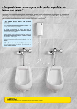 ¿Qué puede hacer para asegurarse de que las superficies del
baño están limpias?
Todos sabemos que la suciedad visible no es más que una parte de la que hay. La suciedad que pasa desapercibida a simple vista es la amenaza más importante para la
salud y la higiene, pues existen peligrosos microbios que encuentran en el contacto humano su vía de propagación y sobreviven hasta 48 horas. Mantener los lavabos y
los urinarios limpios y sin malos olores es una parte fundamental de cualquier programa de limpieza. Con la gama de productos y sistemas de limpieza Rubbermaid para
superficies, tuberías y desagües, podrá tener los lavabos y los urinarios siempre limpios y en perfecto estado.
¿SABÍA QUÉ...?
Un inodoro normal suele tener 49 tipos distintos de bacterias por cada 6 centímetros cuadrados.
CINCO BUENOS MOTIVOS PARA ELEGIR NUESTROS
SISTEMAS:
1) Las soluciones más efectivas para mantener los inodoros y los
urinarios limpios, higiénicos y presentables.
2) Sistema de accionamiento sin contacto que reduce el
mantenimiento y evita que el personal de limpieza tenga que entrar
en contacto con bacterias peligrosas.
3) Bioformulación con la concentración más elevada de bacterias
que se comen el sarro úrico para reducir su acumulación y eliminar
los malos olores desde su origen.
4) Sistema probado y acreditado con unos inmejorables 5 años de
garantía.
5) Parece limpio, está limpio. Unas instalaciones bien cuidadas
aumentarán la confianza de los empleados y la satisfacción de los
clientes, visitantes e inquilinos.
 