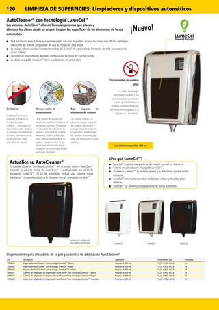 120
19966561996657 1996658
Ref. Descripción Capacidad Dimensiones (cm) Embalaje
1996657 Dispensador AutoCleaner®
con tecnología LumeCel™ Blanco Recarga de 300 ml 15,21 x 9,32 x 23,8 6
1996656 Dispensador AutoCleaner®
con tecnología LumeCel™ Negro Recarga de 300 ml 15,21 x 9,32 x 23,8 6
1996658 Dispensador AutoCleaner®
con tecnología LumeCel™ Cromado Recarga de 300 ml 15,21 x 9,32 x 23,8 6
1996625 Cubierta de adaptación de dispensador AutoCleaner®
con tecnología LumeCel™ Blanco Recarga de 300 ml 15,21 x 9,32 x 23,8 6
1996624 Cubierta de adaptación de dispensador AutoCleaner®
con tecnología LumeCel™ Negro Recarga de 300 ml 15,21 x 9,32 x 23,8 6
1996626 Cubierta de adaptación de dispensador AutoCleaner®
con tecnología LumeCel™ Cromado Recarga de 300 ml 15,21 x 9,32 x 23,8 6
AutoCleaner®
con tecnología LumeCel™
Los sistemas AutoClean®
ofrecen fórmulas potentes que atacan y
eliminan los olores desde su origen: limpian las superficies de los elementos de forma
automática.
■■ Fácil instalación en la tubería que permite que la solución limpiadora alcance las zonas más difíciles de limpiar,
tales como los bordes, asegurando así que la instalación está limpia.
■■ La recarga ofrece una dosis constante medida de Purinel®
SC para evitar la formación de cal e inscrustaciones
en las tuberías
■■ Opciones de programación flexibles: configuración de hasta 90 días de recarga
■■ La célula recargable LumeCel™ tiene una duración de varios años
Sin necesidad de cambiar
pilas
La célula de energía
recargable LumeCel y los
paneles solares avanzados
hacen que AutoClean se
alimente completamente de
forma autónoma gracias a la
luz natural y de interior.
Sin baterías
AutoClean®
se acciona
mediante el sistema de
energía recargable
LumeCel™, eliminando la
necesidad de pilas alcalinas.
Se alimenta completamente
de forma autónoma con la
luz de interiores (tanto
artificial como natural).
Menores costes de
mantenimiento
Cada sistema de limpieza de
superficies AutoClean®
se alimenta
de manera autónoma y funciona
sin necesidad de instalación. Se
elimina la necesidad de comprar,
almacenar, sustituir y desechar
pilas. Además prácticamente no
requiere mantenimiento, lo que
reduce la posibilidad de que se
produzcan percances o accidentes
en el lugar de trabajo.
Bajo impacto de
eliminación de residuos
Los paneles solares y la
célula de energía recargable
de LumeCel contribuyen a
proteger el medio ambiente,
lo que reduce notablemente
las tasas de vertederos y las
tasas por eliminación de pilas
alcalinas.
Dispensadores para el cuidado de la piel y cubiertas de adaptación AutoCleaner®
Cubierta de adaptación
con células de energía
Actualice su AutoCleaner®
Es posible utilizar la tecnología LumeCel™ en su actual sistema AutoClean®
retirando la cubierta frontal de AutoClean®
y sustituyéndola por el kit de
adaptación LumeCel™. El kit de adaptación incluye una cubierta nueva
AutoClean®
con paneles solares y la célula de energía recargable LumeCel™
Luz mínima requerida: 200 lux
¡Nuevo!
■■ LumeCel™ captura energía de la iluminación normal en interiores
■■ Sistema de alimentación recargable LumeCel™.
■■ El sistema LumeCel™ es la mejor opción y la más limpia para el medio
ambiente.
■■ LumeCel™ elimina la necesidad de fabricar, utilizar y desechar pilas
alcalinas.
■■ LumeCel™ se alimenta completamente de forma autónoma.
¿Por qué LumeCel™?
LIMPIEZA DE SUPERFICIES: Limpiadores y dispositivos automáticos
 