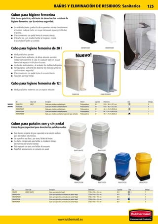 www.rubbermaid.eu
125
RNAP2WHITE
RNAP2PEDW
RNAP2GREY
RNAP2PEDG RNAP2PEDB RNAP2PEDY
RSAN1PEDGREYFG402338
RMINIPEDWFRMINIPEDSBF
Ref. Colour Code Descripción Dimensiones Capacidad Color Embalaje
RNAP2 GREY, WHITE Cubo para pañales Nap2 71.0 x 41.0 x 41.0 cm 65 l 1
RNAP2PEDG Cubo para pañales accionado con pedal Nap2 77.0 x 41.0 x 47.0 cm 65 l 1
RNAP2PEDW Cubo para pañales accionado con pedal Nap2 77.0 x 41.0 x 47.0 cm 65 l 1
RNAP2PEDB Cubo para pañales accionado con pedal Nap2 77.0 x 41.0 x 47.0 cm 65 l 1
RNAP2PEDY Cubo para pañales accionado con pedal Nap2 77.0 x 41.0 x 47.0 cm 65 l 1
Cubos para pañales con y sin pedal
Cubos de gran capacidad para desechar los pañales usados.
■■ Este discreto recipiente de gran capacidad es la solución perfecta
para los residuos voluminosos.
■■ Las superficies son lisas y, por tanto, fáciles de limpiar.
■■ Su diseño está pensado para facilitar su instalación debajo
de encimeras de tamaño estándar.
■■ Está equipado con asas para facilitar el transporte.
■■ Nap2Ped: accionamiento sin contacto con pedal
Ref. Colour Code Descripción Material Capacidad Dimensiones Color Embalaje
RSAN1PED GREY Cubo para residuos sanitarios gris Polipropileno 20 l 51.0 x 16.0 x 57.5 cm 4
FG402338 Cubo para residuos sanitarios blanco Polipropileno 20 l 51.0 x 16.0 x 57.5 cm 4
RMINIPEDGF Cubo para residuos sanitarios gris Polipropileno 12 l 46.3 x 14.0 x 48.0 cm 1
RMINIPEDWF Cubo para residuos sanitarios blanco Polipropileno 12 l 46.3 x 14.0 x 48.0 cm 1
RMINIPEDSBF Cubo para residuos sanitarios negro con tapa satinada Polipropileno 12 l 46.3 x 14.0 x 48.0 cm 1
Cubos para higiene femenina
Una forma práctica y eficiente de desechar los residuos de
higiene femenina con la máxima seguridad.
■■ Su estilizado diseño y reducida altura permiten instalar cómodamente
el cubo en cualquier baño sin ocupar demasiado espacio ni dificultar
el acceso.
■■ El accionamiento con pedal limita el contacto directo.
■■ El diseño liso y sin resaltos facilita la limpieza e impide
la acumulación polvo y suciedad.
Cubo para higiene femenina de 20 l
■■ Ideal para baños grandes
■■ El nuevo diseño estilizado y la altura reducida permiten
instalar cómodamente el cubo en cualquier baño sin ocupar
demasiado espacio ni dificultar el acceso.
■■ Los bordes redondeados y el acabado liso facilitan la limpieza.
■■ Forma práctica y eficiente de desechar los residuos sanitarios
con la máxima seguridad.
■■ El accionamiento con pedal limita el contacto directo.
■■ Tapa con apertura frontal.
Cubo para higiene femenina de 12 l
■■ Ideal para baños modernos con un espacio reducido
NUEVO
Nuevo!
NUEVO
BAÑOS Y ELIMINACIÓN DE RESIDUOS: Sanitarios
 