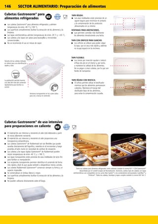 146 SECTOR ALIMENTARIO: Preparación de alimentos
Cubetas Gastronorm®
para
alimentos refrigerados
■■ Las cubetas Gastronorm®
para alimentos refrigerados y admiten
temperaturas de entre -40 °C y 100 °C.
■■ Las superficies antiadherentes facilitan la extracción de los alimentos y la
limpieza.
■■ Las tapas semiherméticas admiten temperaturas de entre -29 °C y +65 °C.
■■ Las cubetas y las tapas son aptas para lavavajillas y microondas
convencionales.
■■ No se recomienda el uso en mesas de vapor
TAPA RÍGIDA:
■■ Las asas moldeadas están provistas de un
agarre seguro para minimizar el contacto
y la contaminación de los productos
almacenados en su interior.
VENTANAS PARA ANOTACIONES,
■■ que permiten controlar más fácilmente
los alimentos introduciendo una fecha.
TAPA RÍGIDA CON MUESCA:
■■ El orificio permite utilizar el dosificador
mientras que los alimentos permanecen
cubiertos. Mantiene el mango del
dosificador lejos de los alimentos,
para evitar la contaminación cruzada.
TAPA CON ORIFICIO PARA GANCHO:
■■ Los orificios se utilizan para poder colgar
la tapa, que se seca más rápido y además
no ocupa espacio en la encimera.
TAPA FLEXIBLE:
■■ Los cierres por inserción ayudan a reducir
el flujo de aire en el interior y, por tanto,
a mantener la calidad de los alimentos.
No se pegan a otras cubetas, por lo que son
fáciles de transportar.
Tanto las cubetas para alimentos refrigerados como calientes cumplen la norma 631-1 CEN Gastronorm®
desarrollada por el Comité Europeo de Normalización. Asimismo, ambos tipos de cubetas con tapas
semiherméticas son compatibles con los carros Max SystemTM
y los contenedores termoaislados CaterMaxTM
y
ProServe®
. Todas las cubetas, bandejas y tapas cumplen también la norma NSF Std. 2.
Cubetas Gastronorm®
de uso intensivo
para preparaciones en caliente
■■ El material de uso intensivo y resistente al calor está elaborado a partir
de resina altamente resistente.
■■ El material de uso intensivo y resistente al calor proporciona una
transparencia extraordinaria.
■■ Las cubetas Gastronorm®
de Rubbermaid son tan flexibles que puede
sacarlas directamente del frigorífico, meterlas en el microondas y luego
ponerlas al baño maría sin necesidad de cambiar de recipiente.
■■ Las cubetas y las tapas rígidas Gastronorm®
de Rubbermaid pueden
resistir temperaturas de entre -40 °C y +190 °C.
■■ Las tapas transparentes están provistas de asas moldeadas de tacto frío
para facilitar su manipulación.
■■ Los recipientes transparentes permiten identificar el contenido de forma
más rápida y fácil, lo que ayuda también a desperdiciar menos comida.
■■ Las cubetas Rubbermaid Gastronorm®
conservan siempre su forma y un
aspecto impecable.
■■ Se comercializan en ámbar, blanco y negro.
■■ Las superficies antiadherentes facilitan la extracción de los alimentos y la
limpieza.
■■ No pueden utilizarse directamente sobre el fuego.
Ventanas transparentes en los cuatro lados
para ver y marcar el contenido
La graduación permite hacerse
una idea del nivel del contenido
rápidamente para facilitar su
control.
Tamaño de las cubetas indicado
en relieve para una identificación
rápida y clara.
 