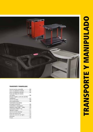 TRANSPORTEYMANIPULADOTRANSPORTE Y MANIPULADO
Carro de servicio convertible.....................164
Carro con plataforma estándar..................165
Carro con plataforma elevada...................165
Carros de trabajo de estantes
con bordes................................................166
Armarios móviles y carros de utensilios
TradeMaster®
............................................167
Carro de utensilios....................................168
Carro portaescaleras.................................168
Contenedores basculantes
de espuma estructural..............................169
Contenedores rectangulares.....................170
Plataforma móvil Triple™ Trolley...............170
Contenedores BRUTE®
Tote.......................171
Taburetes escalera....................................171
Carro de servicio Executive.......................172
Carros de servicio X-tra™.........................173
Carros de servicio de uso ligero................174
Accesorios................................................174
X-Carts.....................................................175
 