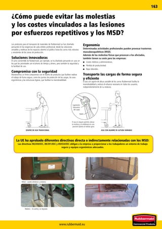 www.rubbermaid.eu
163
Radio
Cúbito
Ligamento
transverso
del carpo
ASA CON AGARRE DE ALTURA VARIABLEDISEÑO DE ASA TRADICIONAL
El asa en ángulo permite colocar
la muñeca y el antebrazo en una
posición óptima al realizar giros.
La UE ha aprobado diferentes directivas directa o indirectamente relacionadas con los MSD:
Las directivas 90/269/EEC, 89/391/EEC y 89/654/EEC obligan a la empresa a proporcionar a los trabajadores un entorno de trabajo
seguro y equipos ergonómicos adecuados.
Metal – puede abollarse y oxidarse.
Madera – Se astilla y se degrada.
¿Cómo puede evitar las molestias
y los costes vinculados a las lesiones
por esfuerzos repetitivos y los MSD?
Los productos para el transporte de materiales de Rubbermaid se han diseñado
pensando en las exigencias de cada ámbito profesional, desde las soluciones
versátiles y estéticas de los espacios abiertos al público hasta los carros más robustos
y resistentes de las zonas de producción.
Soluciones innovadoras
El carro convertible de Rubbermaid, por ejemplo, se ha diseñado pensando en usos en
los que las prioridades son el ahorro de tiempo y dinero, pero también la seguridad y
la facilidad de uso.
Compromiso con la seguridad
Mantenemos un firme compromiso con el diseño de productos que faciliten realizar
el trabajo de forma segura, como los puntos de protección de las cargas, las asas
ergonómicas y las estructuras ligeras, que facilitan la maniobrabilidad.
Ergonomía
Determinadas actividades profesionales pueden provocar trastornos
musculoesqueléticos (MSD).
Además de las molestias físicas que provocan a los afectados,
también tienen su coste para las empresas:
■■ Costes médicos y administrativos.
■■ Pérdida de productividad.
■■ Bajas laborales.
Transporte las cargas de forma segura
y eficiente
El asa con agarre de altura variable de los carros Rubbermaid facilita la
maniobrabilidad y reduce el esfuerzo necesario en todos los usuarios,
independientemente de su estatura.
 