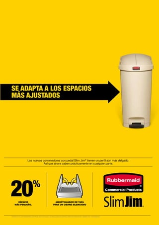 20%
Los nuevos contenedores con pedal Slim Jim®
tienen un perfil aún más delgado.
Así que ahora caben prácticamente en cualquier parte.
AMORTIGUADOR DE TAPA
PARA UN CIERRE SILENCIOSO
ESPACIO
MÁS PEQUEÑO.
SE ADAPTA A LOS ESPACIOS
MÁS AJUSTADOS
*RESPECTO A CONTENEDORES CON PEDAL RCP ACTUALES. LA REDUCCIÓN DE ESPACIO VARÍA EN FUNCIÓN DEL TAMAÑO DEL CONTENEDOR.
 